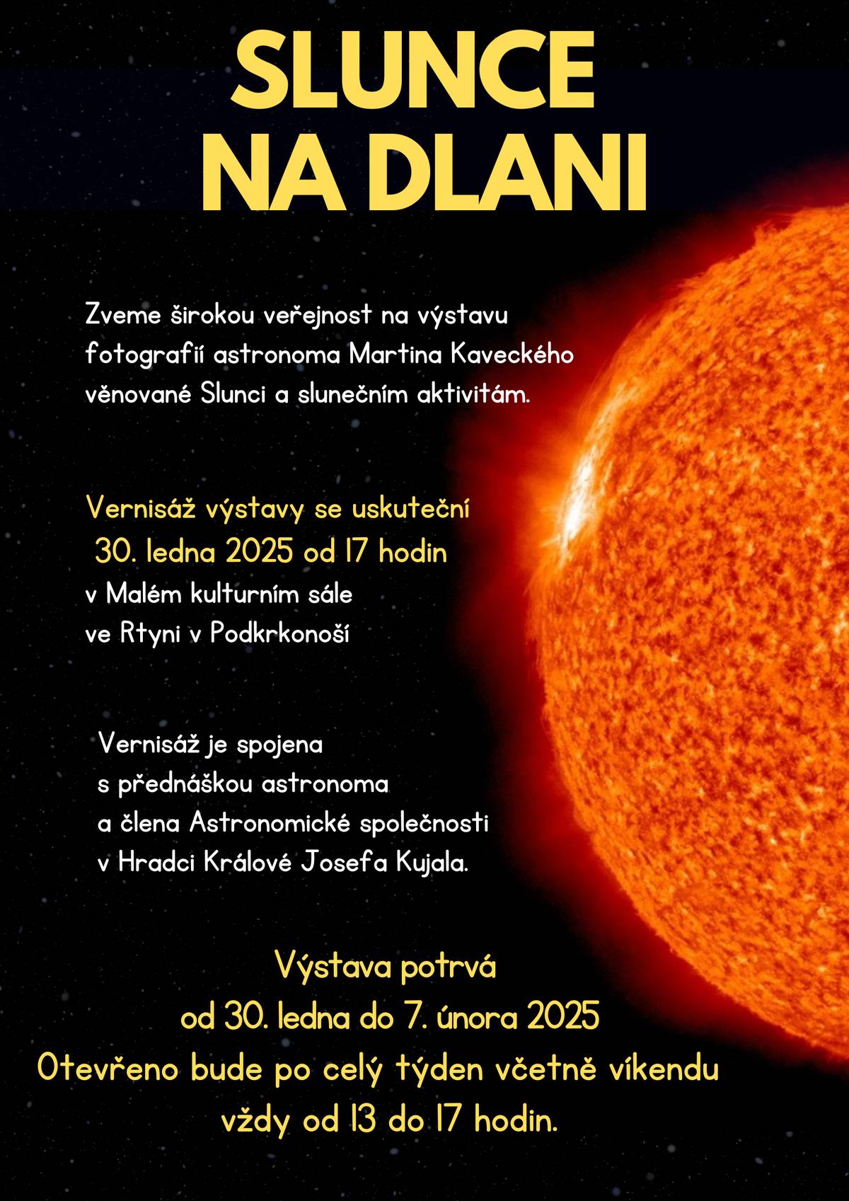 Město Rtyně v Podkrkonoší vás srdečně zve na jedinečnou výstavu „SLUNCE NA DLANI“, která představuje fascinující fotografie astronoma Martina Kaveckého.  Tato výjimečná výstava vám umožní nahlédnout do tajemství vesmíru skrze objektiv talentovaného astronoma. Přijďte se pokochat úchvatnými snímky Slunce, hvězd a dalších nebeských úkazů, které vám přiblíží krásy nekonečna.  Kde: Malý kulturní sál, Rtyně v Podkrkonoší Kdy: Vernisáž výstavy proběhne ve čtvrtek 30. ledna 2025 od 17:00.  Vstupné dobrovolné.  Po vernisáži bude výstava přístupná veřejnosti dle otevírací doby uvedené na plakátu.  Přijďte objevovat krásy vesmíru a zažít nezapomenutelný kulturní zážitek.  Těšíme se na vaši návštěvu!