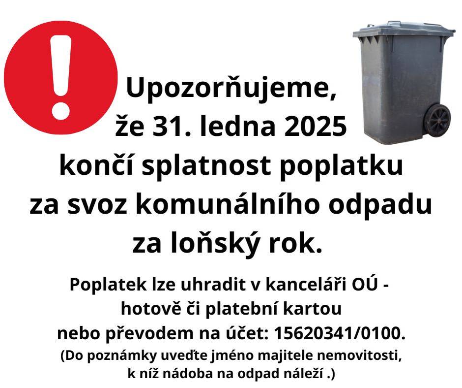 Vážení občané, upozorňujeme, že 31. ledna 2025 končí splatnost poplatku za svoz komunálního odpadu za loňský rok 2024. Pokud jste jej ještě neuhradili, učiňte tak co nejdříve! Je možné již platit i poplatek za svoz odpadu pro tento rok (až do 31. ledna příštího roku).   Poplatek lze uhradit hotově či platební kartou v kanceláři obecního úřadu nebo převodem na účet: 15620341/0100. (Do poznámky uveďte jméno majitele nemovitosti, k níž náleží nádoba na odpad.)