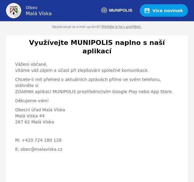 Vážení občané,vítáme váš zájem a účast při zlepšování společné komunikace. Chcete-li mít přehled o aktuálních zprávách přímo ve svém telefonu, stáhněte siZDARMA aplikaci MUNIPOLIS prostřednictvím Google Play nebo App Store. Děkujeme vám! Obecní úřad Malá VískaMalá Víska 44267 62 Malá Víska  M: +420 724 180 128 E: obec@malaviska.cz    