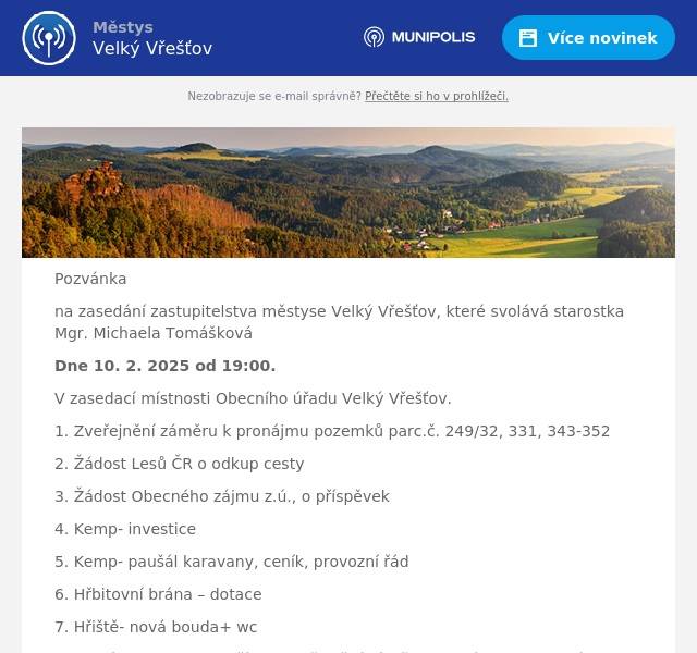 Pozvánka na zasedání zastupitelstva městyse Velký Vřešťov, které svolává starostka Mgr. Michaela Tomášková Dne 10. 2. 2025 od 19:00. V zasedací místnosti Obecního úřadu Velký Vřešťov. 1. Zveřejnění záměru k pronájmu pozemků parc.č. 249/32, 331, 343-352 2. Žádost Lesů ČR o odkup cesty 3. Žádost Obecného zájmu z.ú., o příspěvek 4. Kemp- investice 5. Kemp- paušál karavany, ceník, provozní řád 6. Hřbitovní brána – dotace 7. Hřiště- nová bouda+ wc 8. Volný prostor po hasičích – zveřejnění záměru -pronájem nebytových prostor 9. Kulturní akce 10. Chystané projekty 11. Dobíjecí stanice 12. Plán strategického rozvoje 13. Aleje  
