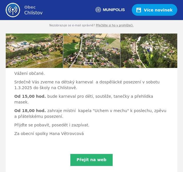 Vážení občané. Srdečně Vás zveme na dětský karneval  a dospělácké posezení v sobotu 1.3.2025 do školy na Chlístově. Od 15,00 hod. bude karneval pro děti, soutěže, tanečky a přehlídka masek. Od 18,00 hod. zahraje místní  kapela "Uchem v mechu" k poslechu, zpěvu a přátelskému posezení. Přijďte se pobavit, posedět i zazpívat. Za obecní spolky Hana Větrovcová 