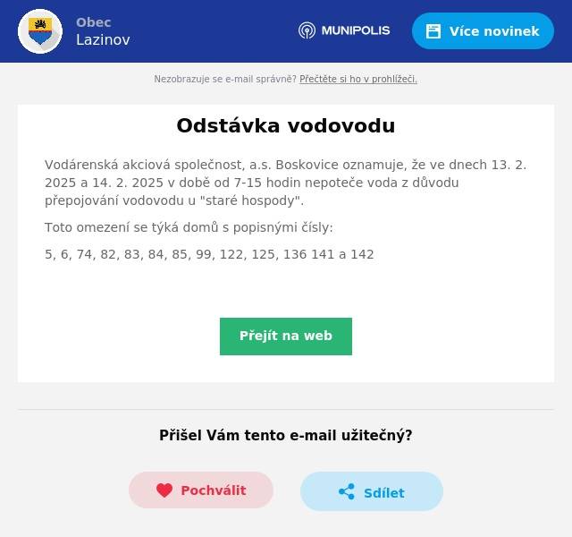 Vodárenská akciová společnost, a.s. Boskovice oznamuje, že ve dnech 13. 2. 2025 a 14. 2. 2025 v době od 7-15 hodin nepoteče voda z důvodu přepojování vodovodu u "staré hospody". Toto omezení se týká domů s popisnými čísly: 5, 6, 74, 82, 83, 84, 85, 99, 122, 125, 136 141 a 142 