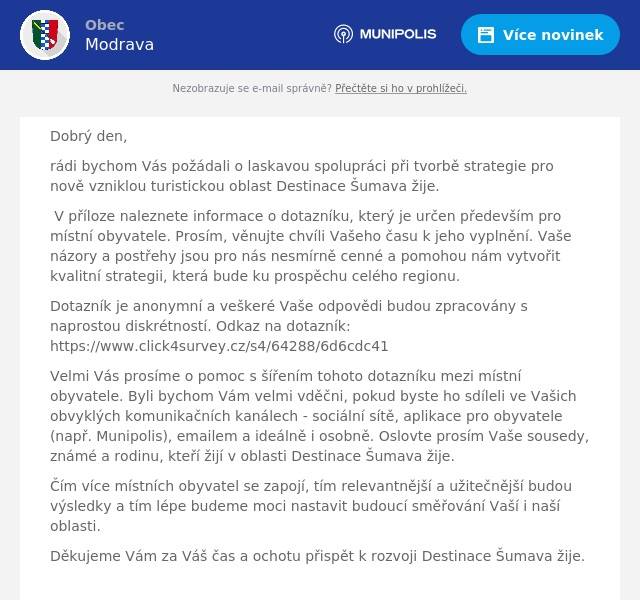 Dobrý den, rádi bychom Vás požádali o laskavou spolupráci při tvorbě strategie pro nově vzniklou turistickou oblast Destinace Šumava žije. V příloze naleznete informace o dotazníku, který je určen především pro místní obyvatele. Prosím, věnujte chvíli Vašeho času k jeho vyplnění. Vaše názory a postřehy jsou pro nás nesmírně cenné a pomohou nám vytvořit kvalitní strategii, která bude ku prospěchu celého regionu. Dotazník je anonymní a veškeré Vaše odpovědi budou zpracovány s naprostou diskrétností. Odkaz na dotazník: https://www.click4survey.cz/s4/64288/6d6cdc41 Velmi Vás prosíme o pomoc s šířením tohoto dotazníku mezi místní obyvatele. Byli bychom Vám velmi vděčni, pokud byste ho sdíleli ve Vašich obvyklých komunikačních kanálech - sociální sítě, aplikace pro obyvatele (např. Munipolis), emailem a ideálně i osobně. Oslovte prosím Vaše sousedy, známé a rodinu, kteří žijí v oblasti Destinace Šumava žije. Čím více místních obyvatel se zapojí, tím relevantnější a užitečnější budou výsledky a tím lépe budeme moci nastavit budoucí směřování Vaší i naší oblasti. Děkujeme Vám za Váš čas a ochotu přispět k rozvoji Destinace Šumava žije.  S přátelským pozdravem  Ing. Monika Bendlová, MBAŘeditelka Destinace Šumava žije Destinační společnost Šumava Tourism, z. s.Klostermannovo náměstí 295340 04 Železná Ruda+420 725 835 555destinacesumavazije@gmail.com