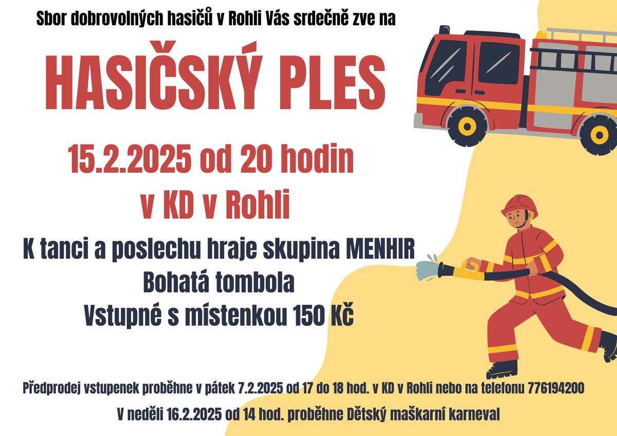 Sbor dobrovolných hasičů v Rohli Vás srdečně zve na Hasičský ples, který se uskuteční 15.2.2025 od 20:00 hod. v KD v Rohli. K tanci a poslechu hraje skupina MENHIR, bohatá tombola. Vstupné s místenkou 150 Kč. ZŠ a MŠ Rohle Vás zve na Maškarní karneval, který proběhne 16.2.2025 od 14:00 hod. v KD v Rohli Čeká na Vás bohatá tombola, občerstvení zajištěno.