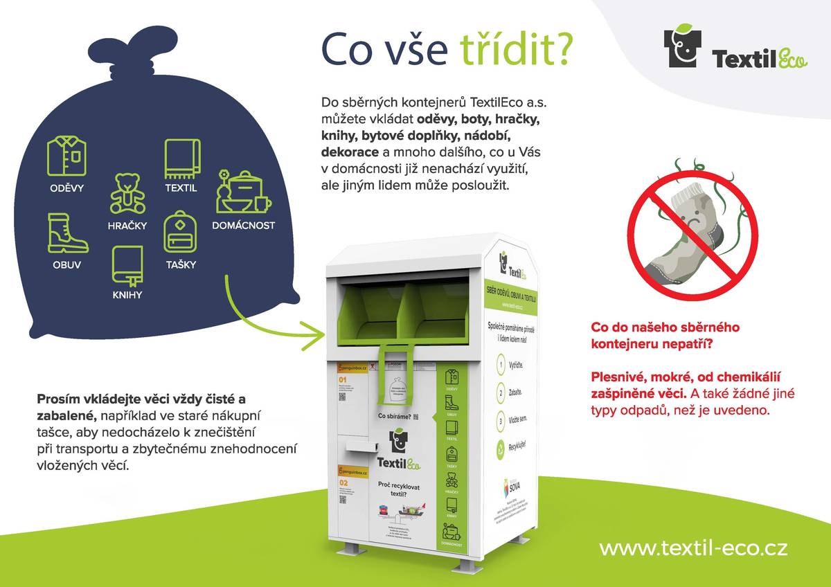 Ke Konzumu přibyl kontejner na sběr textilu. Co vše třídit? Do sběrného kontejneru TextilEco můžete vkládat oděvy, boty, hračky, knihy, bytové doplňky, nádobí, dekorace a mnoho dalšího, co u Vás v domácnosti již nenachází využití, ale jiným lidem může posloužit. Prosím, vkládejte věci vždy čisté a zabalené, např. ve staré nákupní tašce, aby nedocházelo ke znečištění a znehodnocení vložených věcí při jejich transportu. Do kontejneru nepatří věci plesnivé, mokré, špinavé, ani žádné jiné typy odpadů, než je uvedeno. To, co do sběrných boxů odložíte, spol TextilEco odveze do jejich specializovaného závodu v Boskovicích, kde vše pečlivě roztřídí a snaží se najít pro věci další využití. Roztřídí vše do těchto hlavních skupin: jednou z nich je kategorie pro opětovné použití = v obchodech s pomalou módou - second handy, druhá skupina je textil pro průmysl a recyklaci, třetí kategorií je ekologické a energetické využití pro znečištěné a nerecyklovatelné oděvy, boty. Také dodávají materiál pro chráněné dílny a lokální módní návrháře. V součtu je to do více jak 200 kategorií.