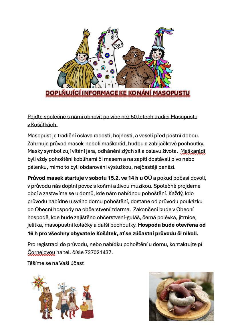 Již tuto sobotu 15.2. od 14hod nás čeká 1.masopustní průvod v Košátkách. Pokud se chcete zapojit do průvodu masek, nebo pohostit maškarády, neváhejte nás kontaktovat na tel.čísle 737021437- Čornejová.  Za milé pohoštění Vás masky obdarují poukázkou do Obecní hospody na spoustu dobrot a společné posezení.
