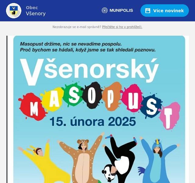 Srdečně Vás zveme na tradiční masopust ve Všenorech, který se koná v sobotu 15.2. 2025. Masopustní veselí začíná Na Návsi ve 13.00 hodin. Vystoupí děti z hudebního kroužku SVČ Vladimíra Šidlíka. Vystřídají je muzikanti z Plzně. Můžete se těšit na výborné bramboráčky a další dobroty od paní Panochové a Mikotové. Jsou úžasné, poněvadž než projde masopustní průvod obcí, budou už na nás čekat se svými lahůdkami před kulturním domem. Pokud budete chtít,  můžete i Vy přivítat masopustní průvod občerstvením ve vratech své zahrady,  bydlíte - li na trase průvodu. Jen to prosím předem oznamte na tel. 607263700, abychom s tím počítali. Všem, kteří na nás budou čekat s občerstvením na trase srdečně děkujeme. Musí pohoštění napéci, přichystat a trpělivě čekat, až přijdeme. Průvod doprovázený hudebníky vyjde ve 14:30 z Návsi, bude pokračovat ke Kostelu sv. Václava, projde ulicí Karla Majera, odbočí  do  ulice Václava Křena k mateřské škole, kde bude první zastavení. Pak se průvod vydá dál ulicí Václava Křena až k samoobsluze VšeMart a od ní nahoru na Karla Majera, dále k památnému dubu, kde bude druhé zastavení a odtud dolů do ulice Nad nádražím, kde bude poslední zastavení. Dále k fotbalovému hřišti a poté průvod odbočí k  základní škole a přes Burzu projde ke kulturnímu domu. Po 16 hodině začne veselice v kulturním domě. K tanci a poslechu zahrají masopustní muzikanti. Moc děkujeme všem, kteří přispějí ke zdárnému průběhu masopustu. Pokud nemáte masku, nevadí, můžete do průvodu i bez ní. Nebo stačí dlouhá sukně přes kalhoty, šátek na krk, pentle či ozdobený klobouk.  Nejdůležitější je dobrá nálada!!! Budeme rádi, když přijdete a pobavíte se.  Těšíme se na Vás - Obec Všenory a dobrovolníci