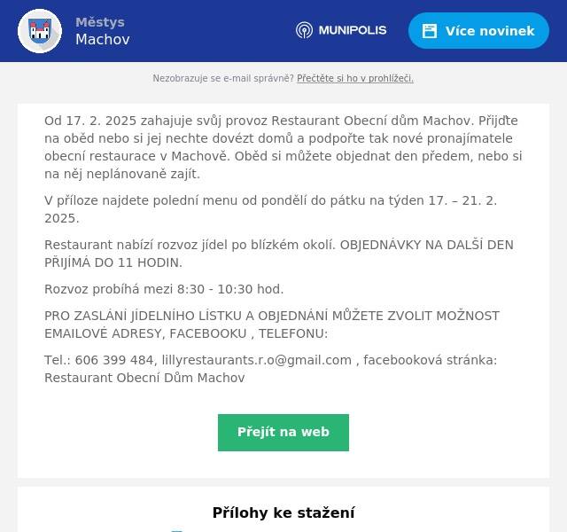 Od 17. 2. 2025 zahajuje svůj provoz Restaurant Obecní dům Machov. Přijďte na oběd nebo si jej nechte dovézt domů a podpořte tak nové pronajímatele obecní restaurace v Machově. Oběd si můžete objednat den předem, nebo si na něj neplánovaně zajít. V příloze najdete polední menu od pondělí do pátku na týden 17. – 21. 2. 2025. Restaurant nabízí rozvoz jídel po blízkém okolí. OBJEDNÁVKY NA DALŠÍ DEN PŘIJÍMÁ DO 11 HODIN. Rozvoz probíhá mezi 8:30 - 10:30 hod. PRO ZASLÁNÍ JÍDELNÍHO LÍSTKU A OBJEDNÁNÍ MŮŽETE ZVOLIT MOŽNOST EMAILOVÉ ADRESY, FACEBOOKU , TELEFONU: Tel.: 606 399 484, lillyrestaurants.r.o@gmail.com , facebooková stránka: Restaurant Obecní Dům Machov