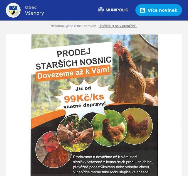 Dobrý den, posíláme nabídku od obchodníků, kteří se obrátili na obec s prosbou o oslovení místních občanů. PRODEJ SLEPIC: chtěli bychom Vás  poprosit o informování chovatelů ve Vaší obci o možnosti objednat si kvalitní starší slepice s dovozem „až do kurníku“. Naši službu velmi vítají především starší občané, pro které je obtížné pro slepice někam jezdit a čekat ve frontách, ale i řada dalších chovatelů, kterým náš servis šetří čas i starosti se sháněním slepic. Chovatelům z celé ČR již několik let dodáváme nejkvalitnější starší slepice na českém trhu. Mnohokrát děkujeme za Váš čas a věříme, že chovatelé z Vaší obce budou s našimi službami spokojeni. Případně odkaz na stránky zde:              https://www.vynesene-slepice.cz/ KAMENICTVÍ: jménem firmy Kamenictví KaF s.r.o. a Žulovéhroby.cz si Vás dovoluji oslovit se žádostí o uveřejnění rozhlasem, popřípadě SMS systémem, pokud máte, že bude v úterý 18. 2. v 13:00 – 13:20 na hřbitově ve Všenorech (Katolický) obchodní zástupce přijímat objednávky k opravám hrobů. Poskytujeme veškeré kamenické práce. Využijte výhodných cen na začátku kamenické sezóny.   