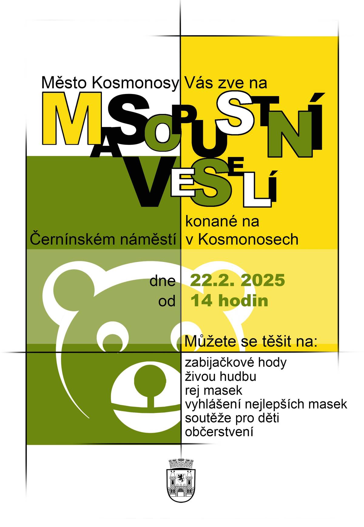 MĚSTO  KOSMONOSY VÁS SRDEČNĚ ZVE NA MASOPUSTNÍ VESELÍ. 22.2.25 OD 14:00 NA ČERNÍNSKÉM NÁMĚSTÍ.  MŮŽETE SE TĚŠIT NA: - ŽIVOU HUDBU - TRADIČNÍ ZABIJAČKOVÉ DOBROTY  - VYHLÁŠNÍ NEJLEPŠÍCH MASEK -  SOUTĚŽE A DÍLNIČKY PRO DĚTI -  OBČERSTVENÍ VSTUPNÉ JE ZDARMA.