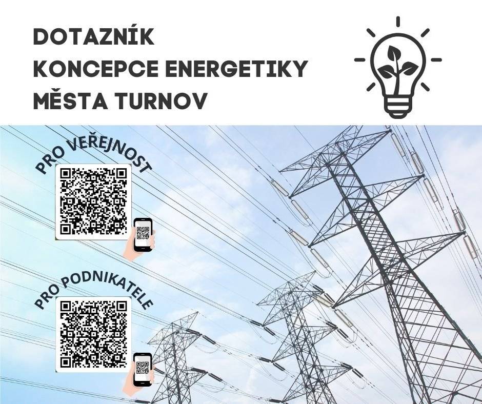 Vážení obyvatelé Turnova, město Turnov ve spolupráci se společností ASITIS, s. r. o., připravilo dotazník, jehož cílem je zjistit názory a potřeby v oblasti energetiky jak veřejnosti, tak i podnikatelského sektoru. Získané informace pomohou při zpracování Místní energetické koncepce (MEK)*, která bude klíčovým dokumentem pro plánování úsporných opatření a využití obnovitelných zdrojů energie ve městě. Spotřeba energií a úspory, obnovitelné zdroje, elektromobilita i další témata spojená s energetikou, to je oblast, která čas od času řešíme všichni. Díky vašim odpovědím v dotaznících bude možné identifikovat problémy i příležitosti a efektivně plánovat opatření, která povedou k úsporám a větší energetické soběstačnosti obce. Vyplnění dotazníku zabere jen několik minut a je možné jej vyplnit online ve verzi pro podnikatelský sektor a také pro širokou veřejnost. Dotazníkové šetření je otevřeno od pátku 14. do pátku 28. února 2025. Vaše odpovědi se stanou součástí strategického plánování našeho města pro následující roky. Dotazník pro obyvatele: https://forms.office.com/e/z8NmtDhtkA Dotazník pro podnikatele: https://forms.office.com/e/04T5rTtQCa Děkujeme za Váš zájem i spolupráci Vaše město Turnov   * Projekt „Místní energetická koncepce města Turnov“ je spolufinancován z prostředků programu EFEKT III Ministerstva průmyslu a obchodu ČR.
