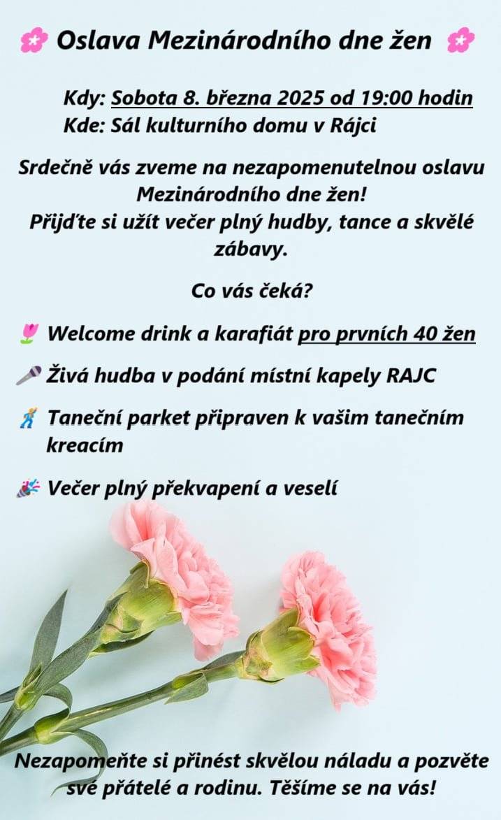 MDŽ      Milé dámy, srdečně Vás zveme na oslavu Mezinárodního dne žen 8.3.2025 na sále v Rájci od 19 hodin! Přijďte s námi strávit příjemný večer v doprovodu kapely RAJC, dobré nálady a překvapení. Pro prvních 40 žen máme připravený krásný karafiát a osvěžující drink na přivítanou. Své horší polovičky můžete vzít sebou. Vstupné je zdarma, ale pokud budete chtít přispět na hudební produkci, máte volnou ruku. Těšíme se na Vás!
