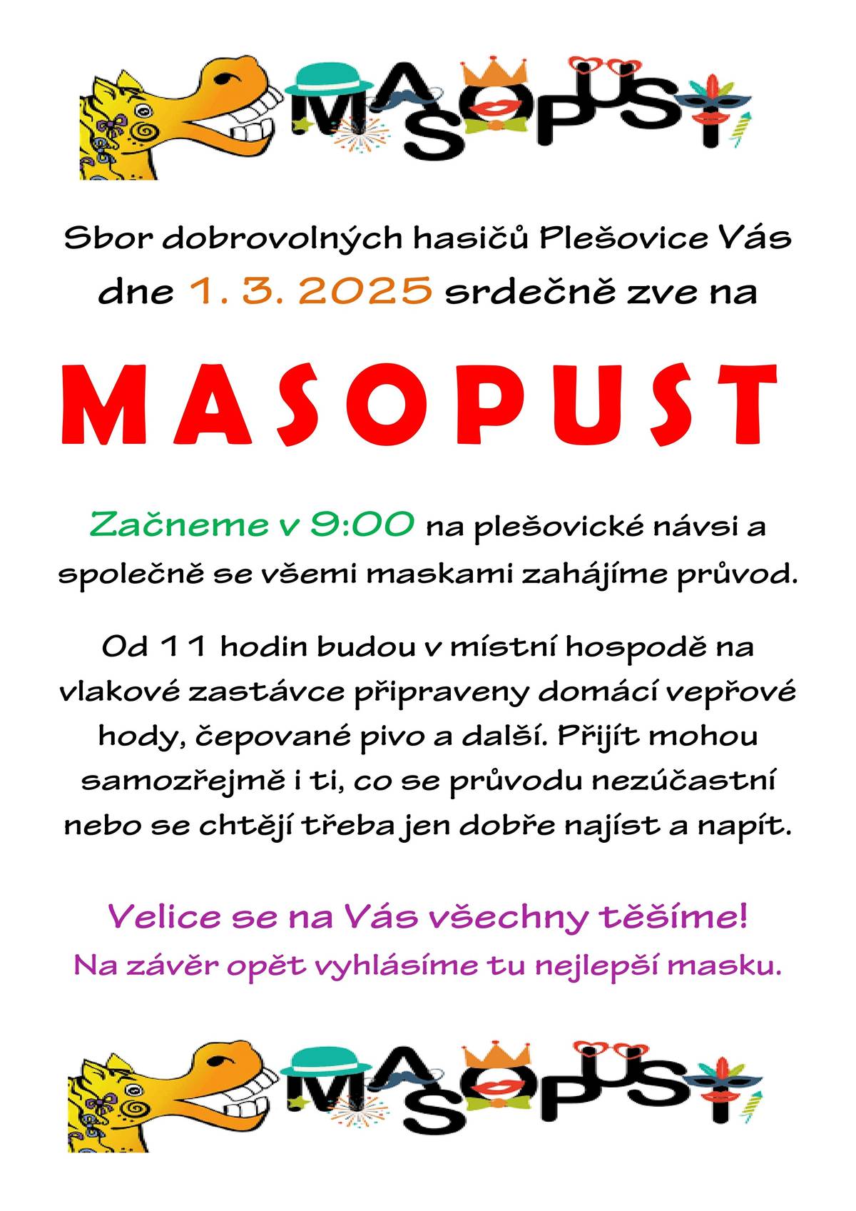 Sbor dobrovolných hasičů Plešovice Vás v sobotu 1.3.2025 srdečně zve na MASOPUST. Začneme v 9:00 hodin na plešovické návsi a společně se všemi maskami zahájíme průvod. Od 11:00 hodin budou v místní hospodě na vlakové zastávce připraveny domácí vepřové hody, čepované pivo a další. Přijít mohou samozřejmě i ti, co se průvodu nezúčastní nebo se chtějí třeba jen dobře najíst a napít. Velice se na Vás všechny těšíme! Na závěr opět vyhlásíme tu nejlepší masku.