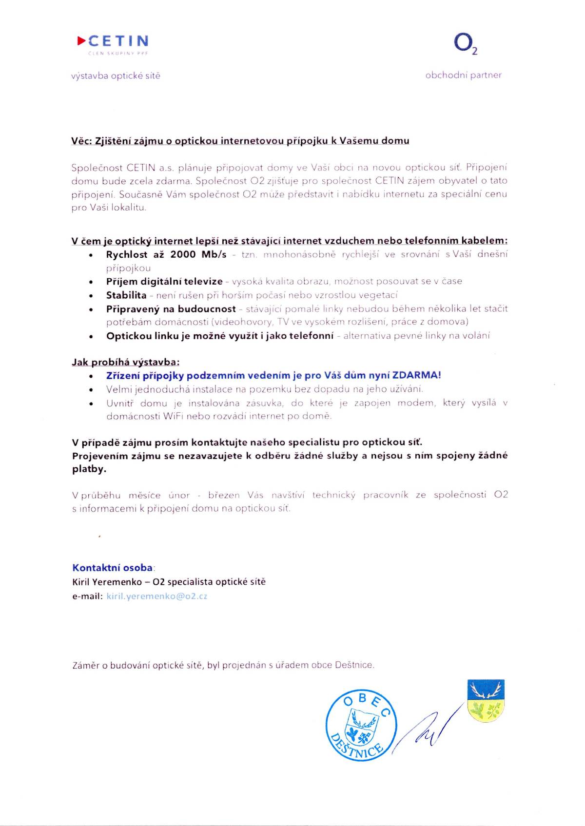 Vážení občané, zastupitelstvo schválilo projekt modernizace metalické sítě na optickou, kterou v obci Deštnice realizuje společnost CETIN jako jediný majitel telekomunikační sítě (tuto síť následně poskytuje vám již známým operátorům jako např. O2, Vodafone, T-Mobile.....). Ve svých schránkách v brzké době naleznete dopis s podrobnými informacemi o tomto projektu. V následujících dnech Vás budou kontaktovat pracovníci společnosti O2, partnera CETINu, aby s Vámi projednali souhlasy k přípojkám a informovali Vás o možnostech připojení Vašich nemovitostí k optické síti. Aby vám služba byla přivedena do vaši nemovitosti, je potřeba podepsat GDPR pro CETIN jako majitele optické sítě a dále GDPR pro O2, jako prvotního oslovovatele na zřízení služby optického internetu. Pracovníci budou mít na sobě modré bundy s nápisem f. O2, prokážou se průkazkou. Tito pracovníci budou všechny občany informovat o jednotlivých krocích a zajistí, aby jakýkoliv dotaz či požadavek byl co nejrychleji vyřešen. Ačkoliv prvotní oslovení je od f. O2, nikterak vás to nezavazuje si následně uzavřít jakoukoliv službu ať u O2 nebo jiného operátora. Podpisem formulářů pouze udělíte souhlas se zavedením optické sítě do vašeho domu. Tato služba je nyní zcela zdarma, pokud byste nyní nechtěli této služby využít a rozhodli se v budoucnu, bude zavedení optické sítě do vašeho domu již zpoplatněno dle aktuálního ceníku f. CETIN. Až vám bude optická síť do domu přivedena, můžete se stále rozhodnout, zda si ponecháte nynější služby nebo přejdete na rychlejší a cenově výhodnější službu.  Podpisem formulářů, které s vámi pracovník O2 bude vypisovat se ničemu nezavazujete Přikládáme vzory formulářů, které budete mít ve vašich schránkách a následně dva dokumenty, které bude pracovník s vámi osobně sepisovat.