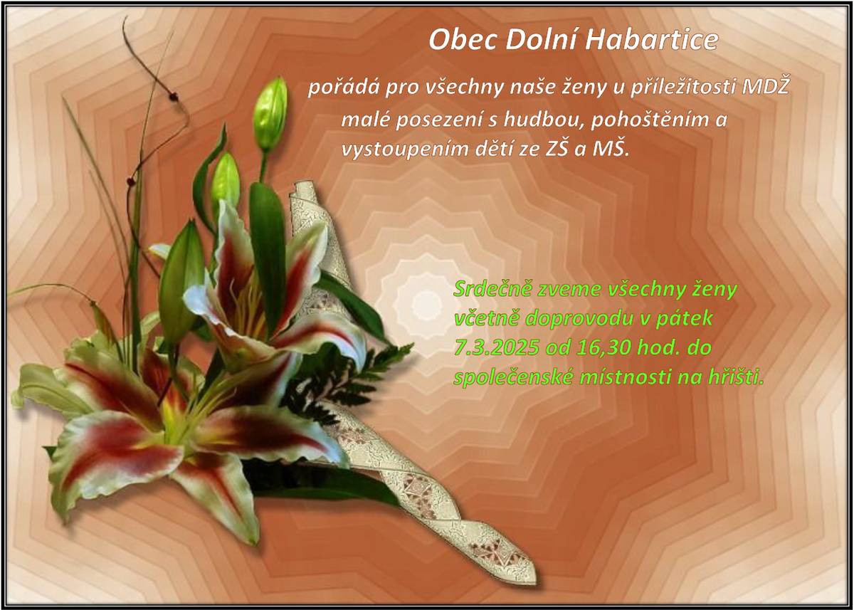 Dne 7.3.2025 od 16:30 hod. ve Společenské a spolkové místnosti u fotbalového hřiště se koná oslava všech žen MDŽ. Ženy jsou na světě nejdůležitější, jsou nositelky života. Můžeme si vymyslet kolik chceme pohlaví, ale bez žen všechna zaniknou. Zaslouží si úctu a určitě oslavu ženství i v době emancipace. Přijďte si užít trochu pozornosti, bavit vás budou děti i učitelky ze ZŠaMŠ Dolní Habartice a určitě se pobavíte i s muzikantem a milovníkem žen Vladimírem Pecháčkem. Zveme všechny ženy i s doprovodem, drobné občerstvení bude zajištěno. Starosta