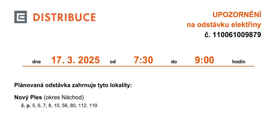 V úterý 17.3.2025 bude v obci Nový Ples od 7:30 hod do 9:00 hod na číslech popisných 5,6,7,8,10,56,80,112,119 přerušena dodávka elektřiny. A v čase od 9:30 hod do 11:00 hod přerušena dodávka elektřiny na parcelní čísla 65/2 a 65/3.