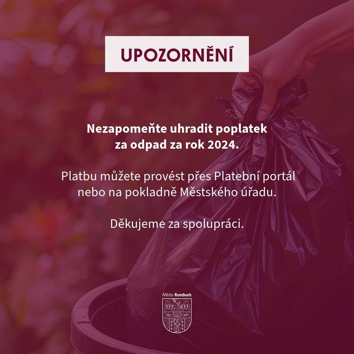 K 31. 1. 2025 skončila doba splatnosti poplatku za odpad za rok 2024. Pokud jste poplatek dosud neuhradili, prosíme o kontrolu platby a případné doplacení.   Platbu můžete provést osobně na pokladně Městského úřadu, kde vám poskytnou veškeré údaje k platbě, nebo pohodlně přes Platební portál města Rumburk.   https://eportal.rumburk.cz/zpo/platby     V případě dotazů se můžete obrátit na Odbor komunálních věcí na telefonním čísle: 412 356 266.   Děkujeme za spolupráci!