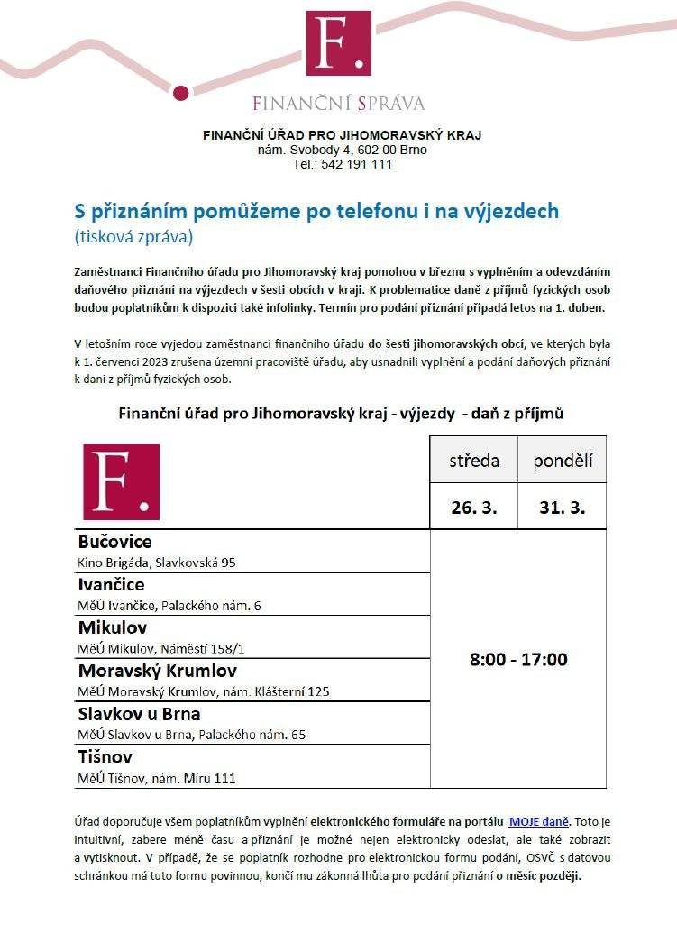 Vážení spoluobčané,   z pověřením Finančního úřadu pro Jihomoravský kraj Vám tímto předkládáme informační letáky k infolinkám speciálně zřízeným finančním úřadem pro zodpovídání telefonických dotazů z oblasti daně příjmů fyzických osob.     Infolinky jsou rozděleny po jednotlivých regionech primárně dle místa trvalého pobytu občana. Infolinky budou v provozu od 17. března do 1. dubna 2025 a dále pak od 21. dubna do 2. května 2025 každý pracovní den.     Současně předkládáme informaci o výjezdech do obcí, v rámci kterých kolegové z FÚ zodpoví vám - občanům dotazy a současně vám pomohou přiznání též na místě samém dovyplnit.     Předkládáme vám také související informační letáky. Všechny další informace a odpovědi na dotazy k dani z příjmů fyzických osob naleznete na webu www.financnisprava.cz.
