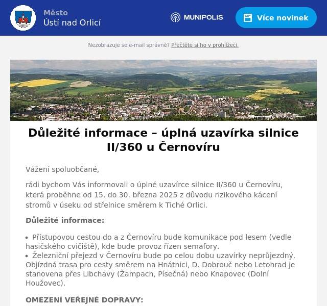 Vážení spoluobčané, rádi bychom Vás informovali o úplné uzavírce silnice II/360 u Černovíru, která proběhne od 15. do 30. března 2025 z důvodu rizikového kácení stromů v úseku od střelnice směrem k Tiché Orlici. Důležité informace: Přístupovou cestou do a z Černovíru bude komunikace pod lesem (vedle hasičského cvičiště), kde bude provoz řízen semafory. Železniční přejezd v Černovíru bude po celou dobu uzavírky neprůjezdný. Objízdná trasa pro cesty směrem na Hnátnici, D. Dobrouč nebo Letohrad je stanovena přes Libchavy (Žampach, Písečná) nebo Knapovec (Dolní Houžovec). OMEZENÍ VEŘEJNÉ DOPRAVY: VLAKY: Od pondělí 17. 3. do čtvrtka 20. 3. 2025 v čase od 9:00 do 18:00 hodin nebudou jezdit žádné vlaky. Vlaky před 9:00 hodinou a po 18:00 hodině pojedou podle běžného jízdního řádu. V ostatních dnech je vlakové spojení bez omezení. AUTOBUSY: Po celou dobu uzavírky nebude obsluhována žádná autobusová zastávka v Černovíru. NÁHRADNÍ DOPRAVA DO ŠKOLY: Ve spolupráci s JSDH Černovír je zajištěna náhradní doprava dětí a dalších občanů, kteří nemají jinou možnost dopravy: Odjezd hasičského auta každý všední den v 7:10 hodin od autobusové zastávky na točně v Černovíru. Kapacita je 8 dětí/osob na jedno vozidlo, v případě potřeby bude zajištěno druhé auto. Prosíme o zpětnou vazbu na email zuza.macatova@email.cz, zda budete tuto náhradní dopravu využívat. Důležitá prosba: Nepoužívejte prosím jako objízdnou trasu zkratku přes letiště a místní louky. Informujte prosím své sousedy, aby měli aktuální informace. Důvod uzavírky: Kácení stromů je velmi rizikové, proto firma provádějící tyto práce nechce ohrozit bezpečnost provozu ani zdraví osob. O případných změnách Vás budeme informovat. Děkujeme za pochopení a spolupráci. S přátelským pozdravem Osadní výbor Černovír