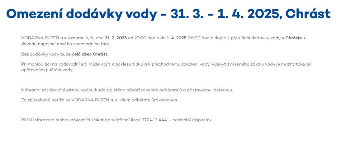 VODÁRNA PLZEŇ a.s. informuje o přerušení dodávky vody v Chrástu ve dnech 31. března 2025 od 22:00 h. a 1. dubna 2025 do 06:00 h. z důvodu napojení nového vodovodního řadu. V obci bude zajištěno náhradní zásobování pitnou vodou cisternou.