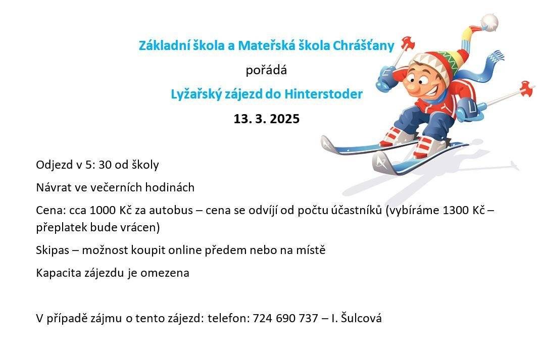 Základní škola a Mateřská škola Chrášťany pořádá lyžařský zájezd do Hinterstoder 13. 3. 2025. Odjezd v 5: 30 od školy. Návrat ve večerních hodinách. Cena: cca 1000 Kč za autobus – cena se odvíjí od počtu účastníků - (vybíráme 1300 Kč – přeplatek bude vrácen). Skipas – možnost koupit online předem nebo na místě . Kapacita zájezdu je omezena. V případě zájmu o tento zájezd: volejte - telefon: 724 690 737 – I. Šulcová  Zájezd
