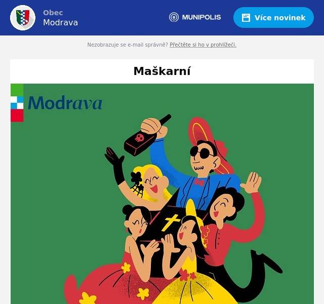 Obec Modrava vás zve na MAŠKARNÍ PRO DOSPĚLÉ. K tanci a poslechu zahraje a zazpívá Ivana Harazimová & Band. Vstupné dobrovolné, občerstvení zajištěno, soutěž o ceny. Začínáme v 19:00 hodin. Těšíme se na vás ve Spolkovém domě na Modravě. Obec Modrava zve malé a velké děti na DĚTSKÉ MAŠKARNÍ. Zábavný program, dětské disco, občerstvení. Vstupné dobrovolné. Začínáme ve 13:00 hodin ve Spolkovém domě na Modravě. Těšíme se na vás.