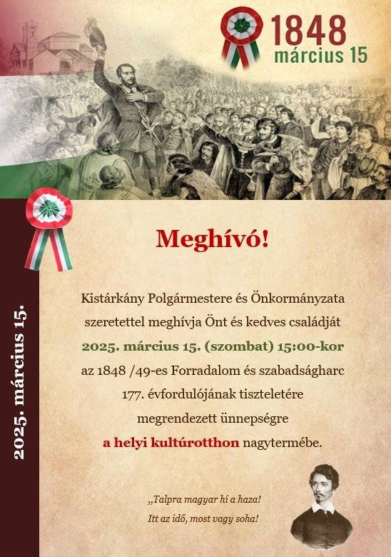 Kistárkány Polgármestere és Önkormányzata szeretettel meghívja Önt és kedves családját 2025. március 15. (szombat) 15:00-kor az 1848 /49-es Forradalom és szabadságharc 177. évfordulójának tiszteletére megrendezett ünnepségre a helyi kultúrotthon nagytermébe.