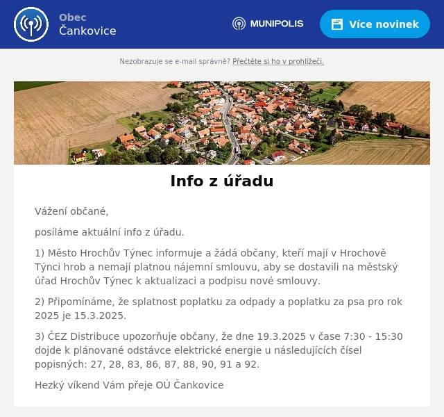 Vážení občané, posíláme aktuální info z úřadu. 1) Město Hrochův Týnec informuje a žádá občany, kteří mají v Hrochově Týnci hrob a nemají platnou nájemní smlouvu, aby se dostavili na městský úřad Hrochův Týnec k aktualizaci a podpisu nové smlouvy. 2) Připomínáme, že splatnost poplatku za odpady a poplatku za psa pro rok 2025 je 15.3.2025. 3) ČEZ Distribuce upozorňuje občany, že dne 19.3.2025 v čase 7:30 - 15:30 dojde k plánované odstávce elektrické energie u následujících čísel popisných: 27, 28, 83, 86, 87, 88, 90, 91 a 92. Hezký víkend Vám přeje OÚ Čankovice