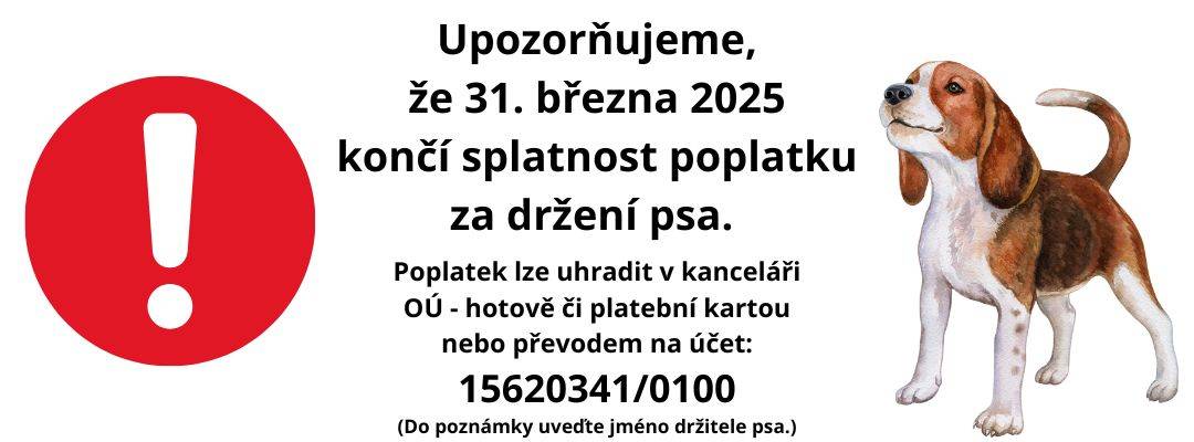 Vážení občané, upozorňujeme, že do 31. března 2025 je třeba uhradit poplatek za držení psa pro rok 2025.   Poplatek lze uhradit hotově či platební kartou v kanceláři obecního úřadu nebo převodem na účet: 15620341/0100. (Do poznámky uveďte jméno držitele psa.)   Aktuální ceník poplatku naleznete zde (viz záložka Obecní úřad - Poplatky).