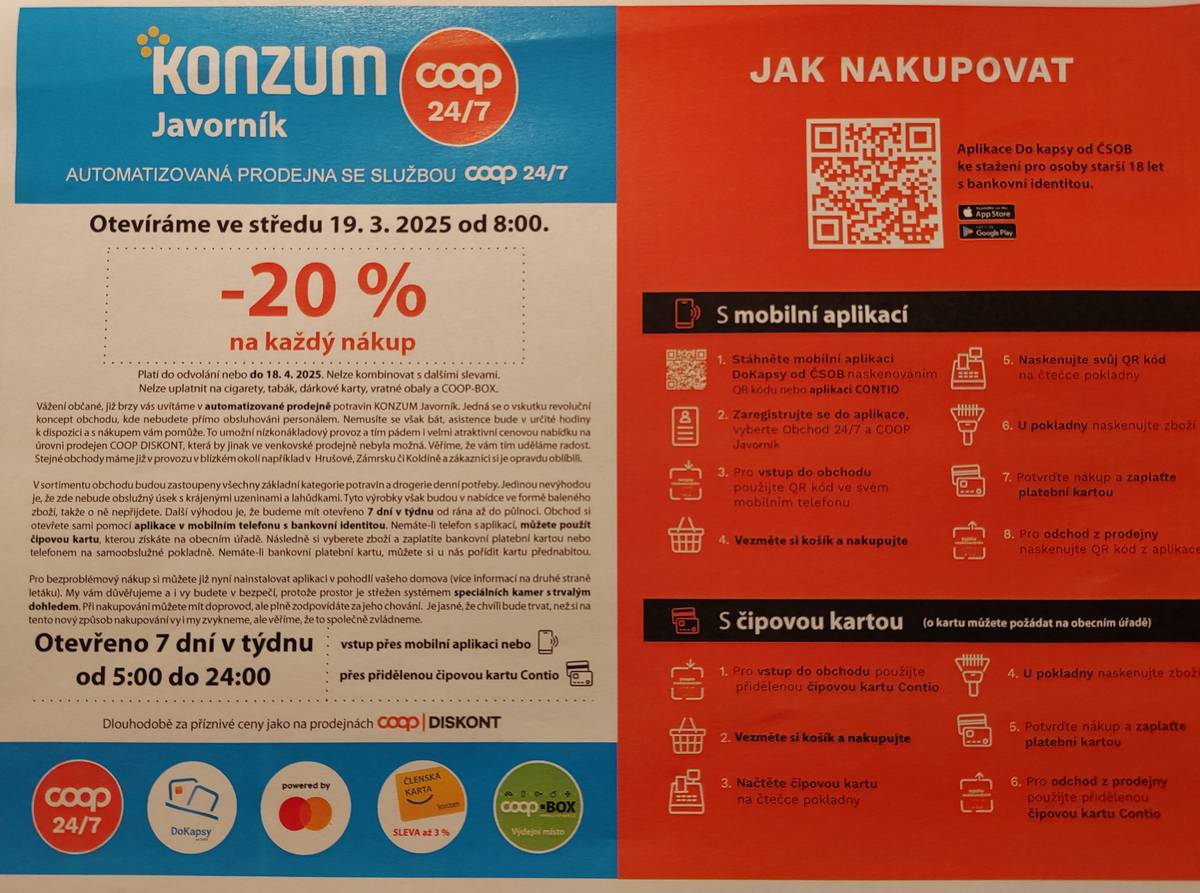 Vážení občané, Nově zrekonstruovaná prodejna Konzum v obci Javorník otevírá ve středu 19.3.2025 od 8:00. Stáhněte si prosím do svých mobilních zařízení aplikaci Dokapsy nebo Contio dle návodu. Výhradně pro občany Javorník, kteří nevlastní chytrý telefon je připraven výdej vstupních karet do obchodu v obecním úřadu ve čtvrtek 13.3.2025 od 18:30 - 20:00, pátek 14.3.2025 17:30 - 18:00 a pondělí 17.3.2025 od 17:30-18:00. Rádi Vám pomužeme i s instalací aplikace.