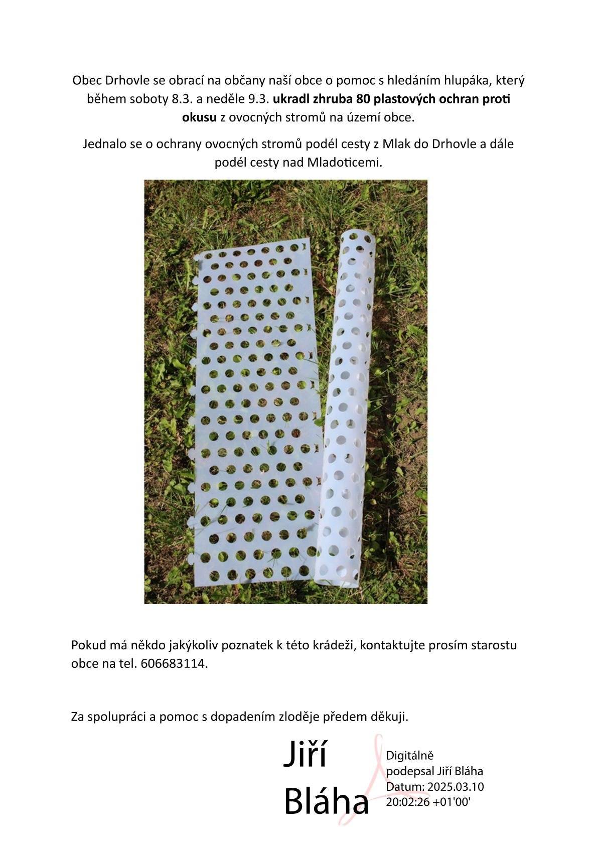 Obec Drhovle se obrací na občany naší obce o pomoc s hledáním hlupáka, který během soboty 8.3. a neděle 9.3. ukradl zhruba 80 plastových ochran proti okusu z ovocných stromů na území obce.Jednalo se o ochrany ovocných stromů podél cesty z Mlak do Drhovle a dále podél cesty nad Mladoticemi. Pokud má někdo jakýkoliv poznatek k této krádeži, kontaktujte prosím starostu obce na tel. 606683114. Za spolupráci a pomoc s dopadením zloděje předem děkuji. Jiří Bláha
