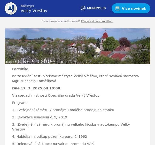 Pozvánka na zasedání zastupitelstva městyse Velký Vřešťov, které svolává starostka Mgr. Michaela Tomášková Dne 17. 3. 2025 od 19:00. V zasedací místnosti Obecního úřadu Velký Vřešťov. Program: 1. Zveřejnění záměru k pronájmu malého prodejního stánku 2. Revokace usnesení č. 9/ 2019 3.  Zveřejnění záměru k pronájmu velkého kiosku v autokempu Velký Vřešťov 4. Nabídka na odkup pozemku parc. č. 1962 5. Delegování zástupce na valnou hromadu VAK 6. Cenová nabídka na veřejné osvětlení v autokempu 7. Smlouva o zřízení věc. břemene – služebnosti č. IV-12-2025380/VB02 č. Parc. 721/3 ČEZ 8. Smlouva o zřízení věcného břemene číslo 25DHM91000030 Povodí Labe 9. Nový kotel v autokempu 10. Odstup člena finančního výboru 11. Přijetí dotace od firmy ČEZ na Oranžové hřiště 12. Ostatní 13. Diskuze  