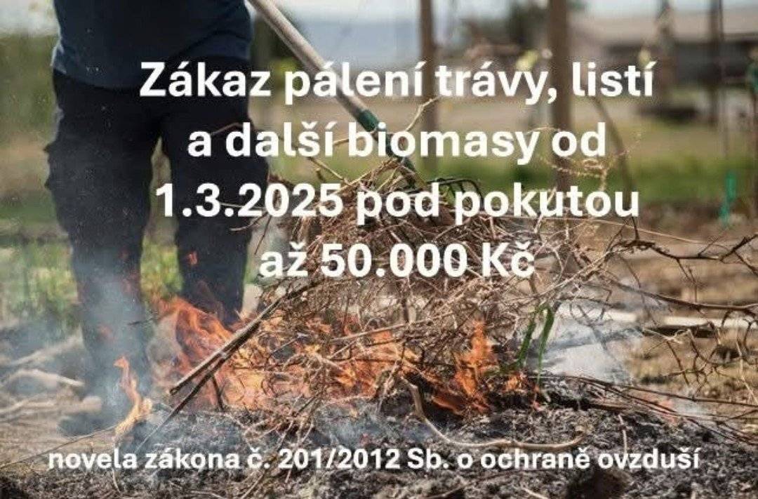 Vážení občané, od 1. března 2025 vstoupila v platnost novela zákona č. 201/2012 Sb., o ochraně ovzduší, která v kombinaci se zákonem o odpadech zakazuje pálení trávy, listí a další biomasy na otevřeném ohni za účelem jejich likvidace. Tento zákaz platí na celém území České republiky a jeho cílem je zlepšení kvality ovzduší a ochrana zdraví obyvatel. Řečeno dikcí zákona je na otevřeném ohništi možné spalovat výlučně „suché rostlinné materiály, které nejsou znečištěné nebo jinak kontaminované cizorodými chemickými látkami“. Typicky například dřevo při táboráku. Důležité informace: Pálení zahradního odpadu je zakázáno. Porušení zákazu může být pokutováno až do výše 50 000 Kč. Doporučené způsoby likvidace bioodpadu: Použití obecního sběrného místa určeného pro bioodpad. Kompostování přímo na vlastní zahradě. Žádáme všechny občany, aby se řídili tímto nařízením a přispěli tak ke zlepšení životního prostředí.  Děkujeme za pochopení