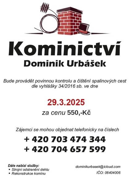Kominictví Urbášek bude v naší obci dne 29. března 2025 provádět povinnou, každoroční kontrolu a čištění komínů a spalinových cest, od spotřebičů na pevná a plynná paliva. Cena za čištění a kontrolu i se zprávou bude 550 Kč. Zájemci se mohou objednávat na telefonním čísle 703 474 344 Po domluvě je možné provést i frézování, vložkování a výstavbu nových komínových těles.   Kominictví Dominik Urbášek  Tel: 703 474 344 IČO: 06404006 Sídlo: Lipinka 32, 78383 Datová schránka ID: dfg4xyy Bankovní spojení: 2884243153/0800