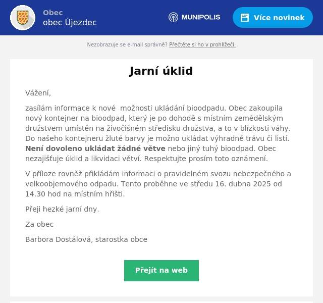 Vážení, zasílám informace k nové  možnosti ukládání bioodpadu. Obec zakoupila nový kontejner na bioodpad, který je po dohodě s místním zemědělským družstvem umístěn na živočišném středisku družstva, a to v blízkosti váhy. Do našeho kontejneru žluté barvy je možno ukládat výhradně trávu či listí. Není dovoleno ukládat žádné větve nebo jiný tuhý bioodpad. Obec nezajišťuje úklid a likvidaci větví. Respektujte prosím toto oznámení. V příloze rovněž přikládám informaci o pravidelném svozu nebezpečného a velkoobjemového odpadu. Tento proběhne ve středu 16. dubna 2025 od 14.30 hod na místním hřišti. Přeji hezké jarní dny. Za obec Barbora Dostálová, starostka obce