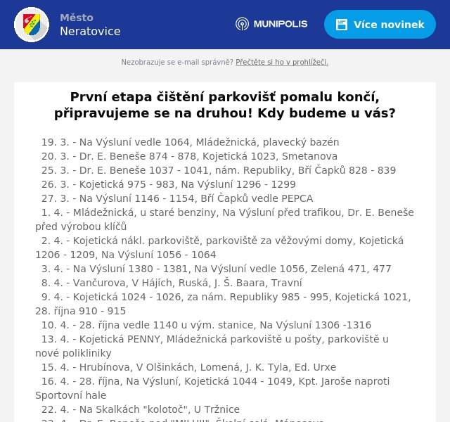 První etapa čištění parkovišť pomalu končí, připravujeme se na druhou! Kdy budeme u vás? 19. 3. - Na Výsluní vedle 1064, Mládežnická, plavecký bazén  20. 3. - Dr. E. Beneše 874 - 878, Kojetická 1023, Smetanova  25. 3. - Dr. E. Beneše 1037 - 1041, nám. Republiky, Bří Čapků 828 - 839  26. 3. - Kojetická 975 - 983, Na Výsluní 1296 - 1299  27. 3. - Na Výsluní 1146 - 1154, Bří Čapků vedle PEPCA  1. 4. - Mládežnická, u staré benziny, Na Výsluní před trafikou, Dr. E. Beneše před výrobou klíčů  2. 4. - Kojetická nákl. parkoviště, parkoviště za věžovými domy, Kojetická 1206 - 1209, Na Výsluní 1056 - 1064  3. 4. - Na Výsluní 1380 - 1381, Na Výsluní vedle 1056, Zelená 471, 477  8. 4. - Vančurova, V Hájích, Ruská, J. Š. Baara, Travní  9. 4. - Kojetická 1024 - 1026, za nám. Republiky 985 - 995, Kojetická 1021,28. října 910 - 915  10. 4. - 28. října vedle 1140 u vým. stanice, Na Výsluní 1306 -1316  13. 4. - Kojetická PENNY, Mládežnická parkoviště u pošty, parkoviště u nové polikliniky  15. 4. - Hrubínova, V Olšinkách, Lomená, J. K. Tyla, Ed. Urxe  16. 4. - 28. října, Na Výsluní, Kojetická 1044 - 1049, Kpt. Jaroše naproti Sportovní hale  22. 4. - Na Skalkách "kolotoč", U Tržnice  23. 4. - Dr. E. Beneše pod "MILUJI", Školní celá, Mánesova  24. 4. - P. Bezruče, Hamplova , U Stadionu Z klimatických nebo technických důvodů může dojít ke změně termínu.