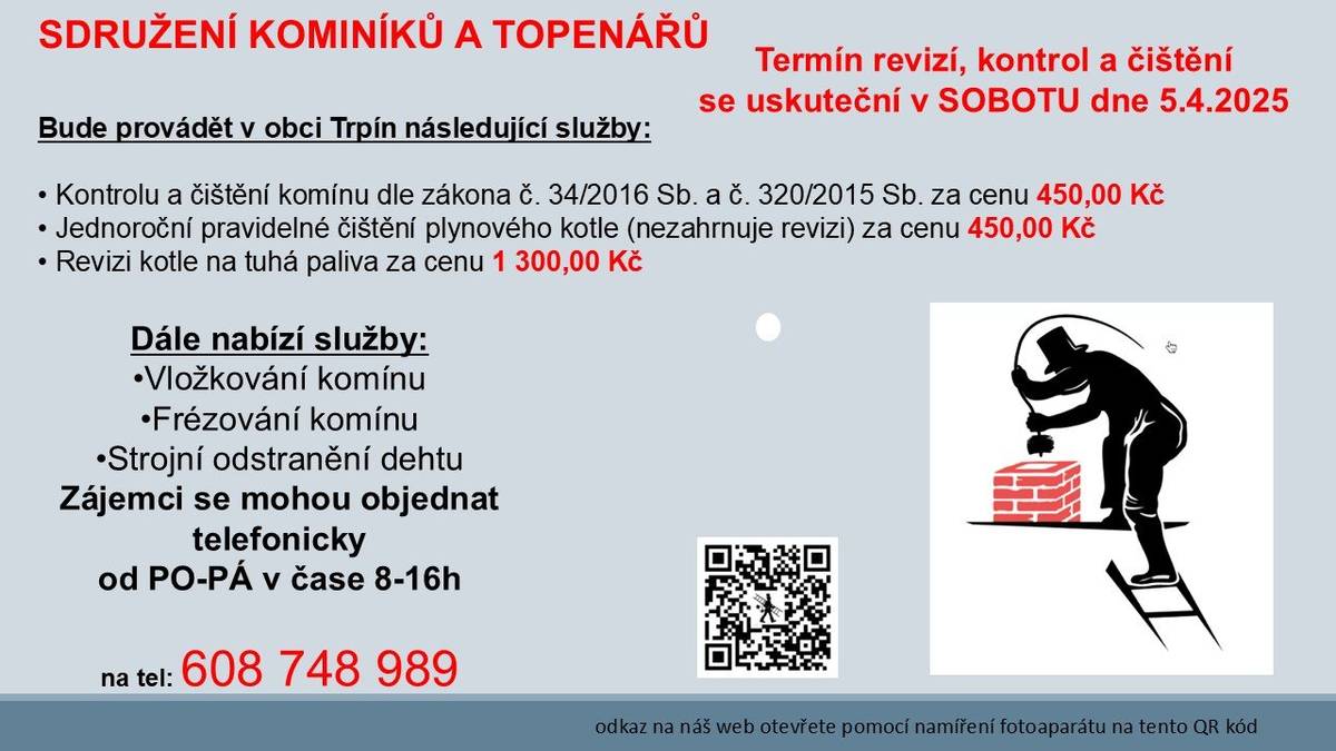 Sdružení kominíků a topenářů bude provádět v naší obci v SOBOTU dne 5.4. požadované kontroly a čištění komínů dle zákonu č. 34/2016 Sb. za následující ceny:  - Čištění komínů: 450 Kč - Čištění plynových kotlů: 450 Kč - Revize kotlů na tuhá paliva: 1.300 Kč  Dále nabízí levné vložkování a frézování komínů.  Zájemci se mohou objednat telefonicky na telefonním čísle: 608 748 989.