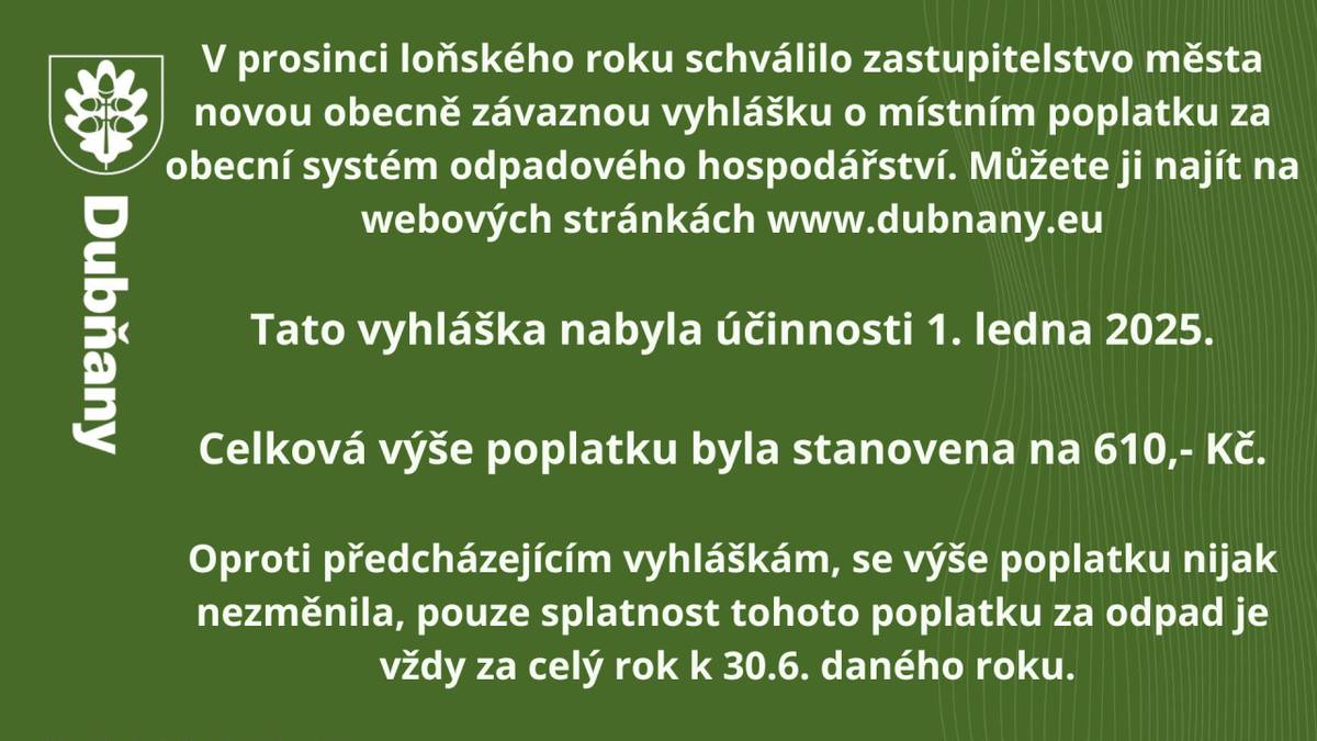 V prosinci loňského roku schválilo zastupitelstvo města novou obecně závaznou vyhlášku o místním poplatku za obecní systém odpadového hospodářství. Můžete ji najít na webových stránkách www.dubnany.eu    Tato vyhláška nabyla účinnosti 1. ledna 2025.    Celková výše poplatku byla stanovena na 610,- K