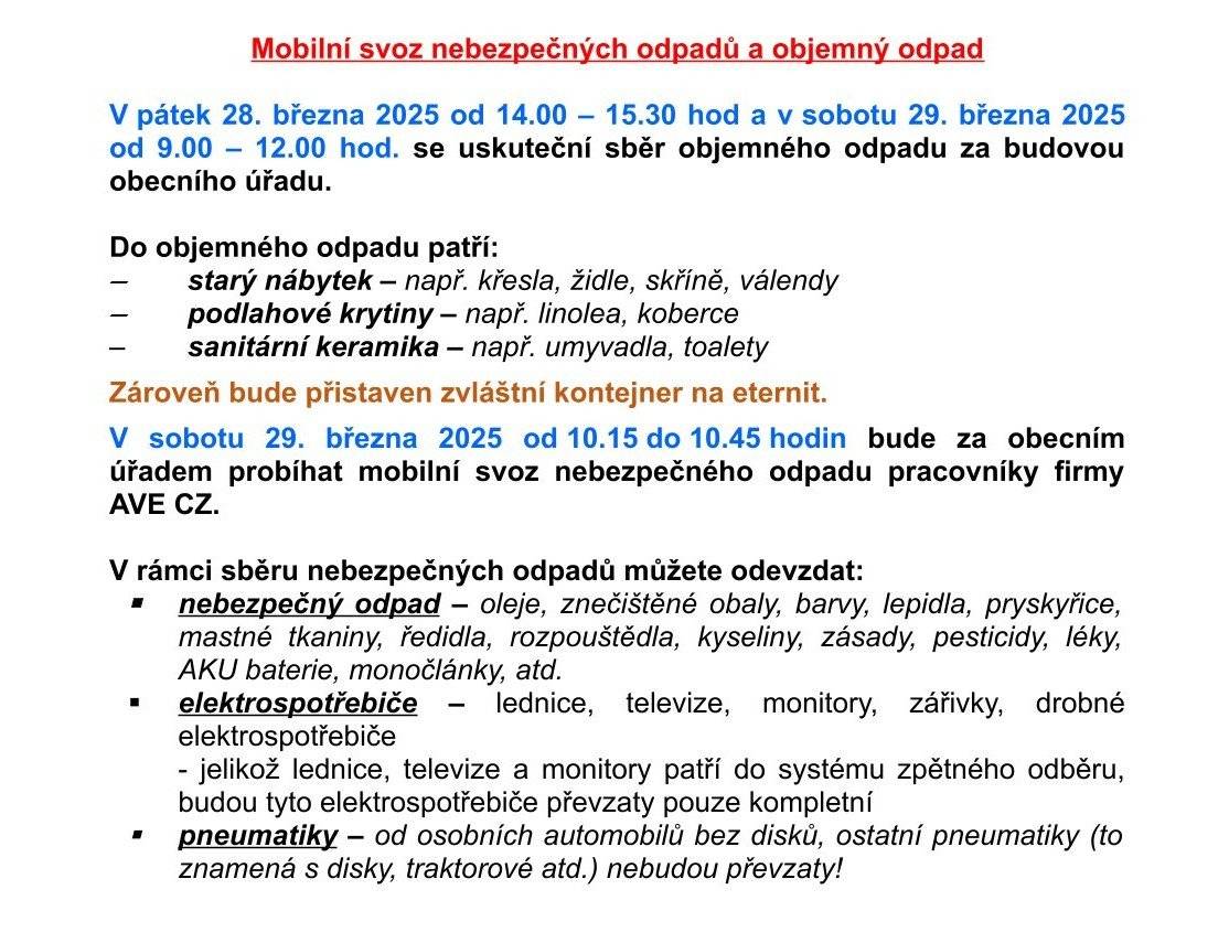 Obecní úřad oznamuje občanům, že v pátek 28. března 2025 od 14.00 – 15.30 hod a v sobotu 29. března 2025 od 9.00 – 12.00 hod. se uskuteční sběr objemného odpadu za budovou obecního úřadu. Zároveň bude přistaven zvláštní kontejner na eternit.  V sobotu 29. března 2025 od 10.15 do 10.45 hodin bude za obecním úřadem probíhat mobilní svoz nebezpečného odpadu pracovníky firmy AVE CZ.