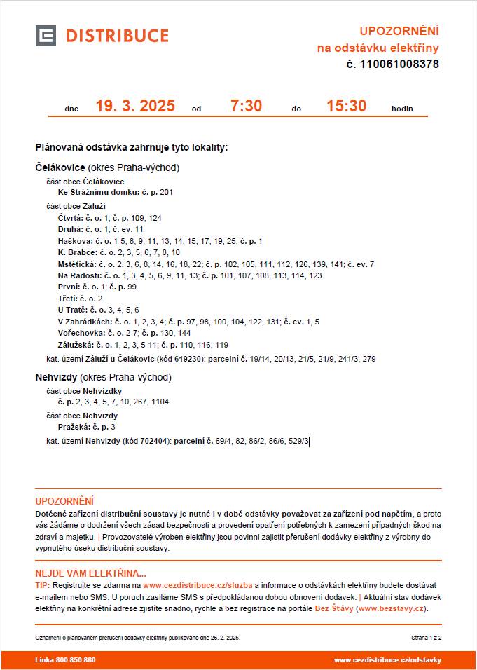 Plánovaná odstávka 19. 03. 2025 od 7:30 do 15:30 zahrnuje tyto lokality: Čelákovice (okres Praha-východ) část obce Čelákovice Ke Strážnímu domku: č. p. 201 část obce Záluží Čtvrtá: č. o. 1; č. p. 109, 124 Druhá: č. o. 1; č. ev. 11 Haškova: č. o. 1-5, 8, 9, 11, 13, 14, 15, 17, 19, 25; č. p. 1 K. Brabce: č. o. 2, 3, 5, 6, 7, 8, 10 Mstětická: č. o. 2, 3, 6, 8, 14, 16, 18, 22; č. p. 102, 105, 111, 112, 126, 139, 141; č. ev. 7 Na Radosti: č. o. 1, 3, 4, 5, 6, 9, 11, 13; č. p. 101, 107, 108, 113, 114, 123 První: č. o. 1; č. p. 99 Třetí: č. o. 2 U Tratě: č. o. 3, 4, 5, 6 V Zahrádkách: č. o. 1, 2, 3, 4; č. p. 97, 98, 100, 104, 122, 131; č. ev. 1, 5 Vořechovka: č. o. 2-7; č. p. 130, 144 Zálužská: č. o. 1, 2, 3, 5-11; č. p. 110, 116, 119 kat. území Záluží u Čelákovic (kód 619230): parcelní č. 19/14, 20/13, 21/5, 21/9, 241/3, 279 Nehvizdy (okres Praha-východ) část obce Nehvízdky č. p. 2, 3, 4, 5, 7, 10, 267, 1104  část obce Nehvizdy Pražská: č. p. 3 kat. území Nehvizdy (kód 702404): parcelní č. 69/4, 82, 86/2, 86/6, 529/3