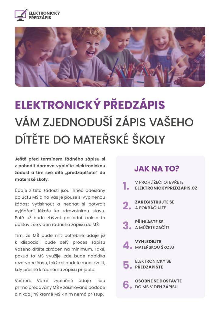Elektronický předzápis Vám zjednoduší zápis Vašeho dítěte do MŠ. Ještě před termínem řádného zápisu si z pohodlí domova vyplníte elektronickou žádost a tím své dítě "předzapíšete" do MŠ. Zároveň si budete moci zarezervovat přesný čas, kdy přijdete. Více informaci v letáku.