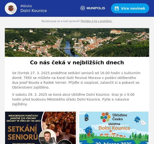Ve čtvrtek 27. 3. 2025 proběhne setkání seniorů od 16.00 hodin v kulturním domě. Těšit se můžete na Karel Gott Revival Morava v podání oblíbeného dua Josef Bouda a Radek Verner. Přijďte si zazpívat, zatančit si a pobavit se. Občerstvení zajištěno. V sobotu 29. 3. 2025 se koná akce Ukliďme Dolní Kounice. Sraz je v 9.00 hodin před budovou Městského úřadu Dolní Kounice. Pytle a rukavice zajištěny.