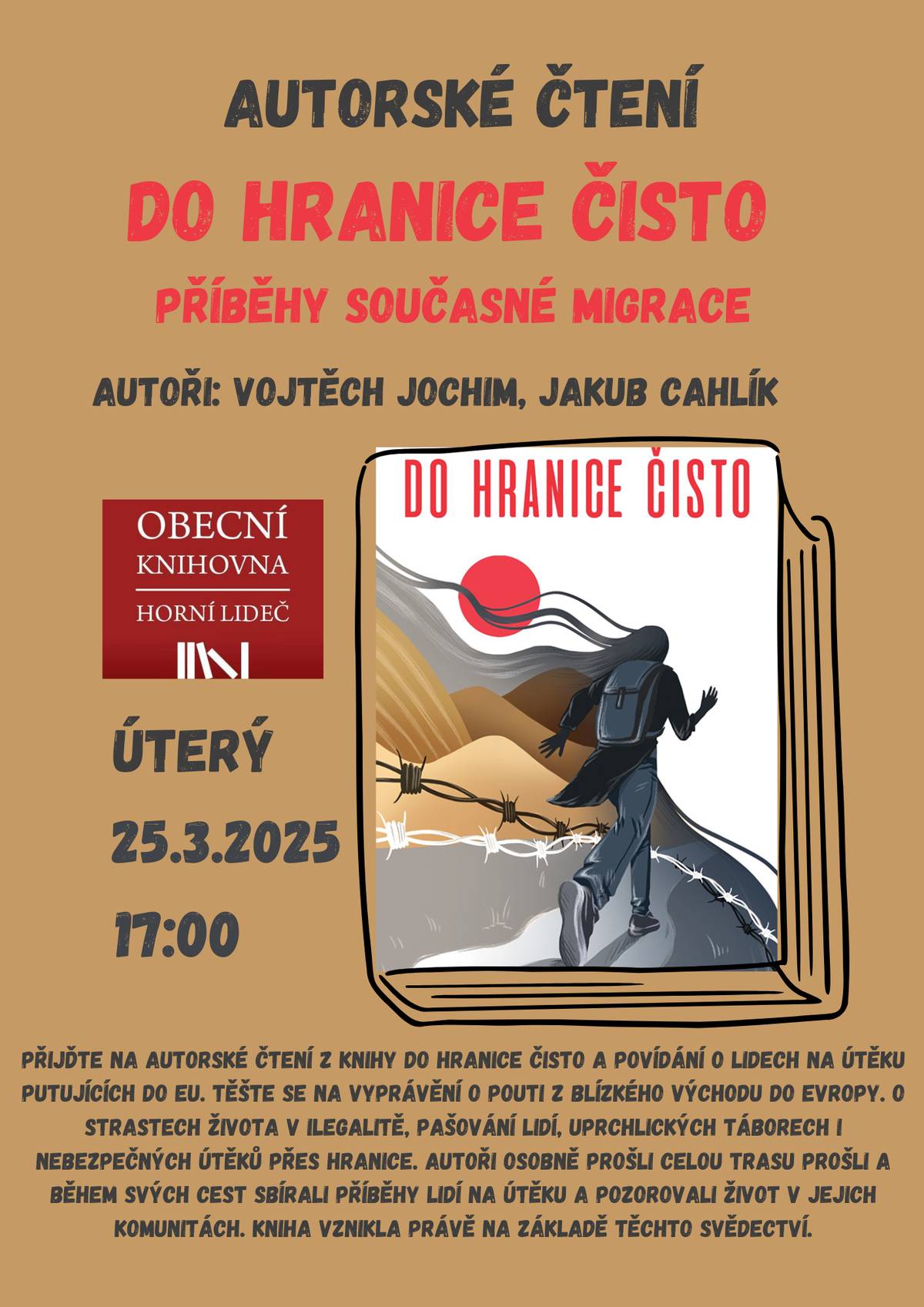 Knihovna horní Lideč srdečně zve na autorské čtení , které se uskuteční v úterý 25.3.2025 v knihovně od 17:00 hodin. Těšte se na povídání o lidech na útěku putujících do EU a vyprávění o pouti z Blízkého východu do Evropy. O strastech života v ilegalitě, pašování lidí, uprchlických táborech i nebezpečných útěků přes hranice. Autoři osobně prošli celou trasu prošli a během svých cest sbírali příběhy lidí na útěku a pozorovali život v jejich komunitách. Kniha vznikla právě na základě těchto svědectví.   Autoři:   Vojtěch Jochim je novinář, houslista a cestovatel. Kromě doktorského studia na Univerzitě Palackého v Olomouci se věnuje zahraničním reportážím, které publikoval v týdeníku Respekt a dalších médiích. Zaměřuje se na konflikty a humanitární krize, o kterých psal například z válečné Východní Ukrajiny, Západní Sahary nebo tanzanského venkova. Jakub Cahlík pracoval jako humanitární pracovník s běženci na bosenských ulicích, v srbských pohraničních squatech i v detenčních táborech na řeckém ostrově Lesbos.