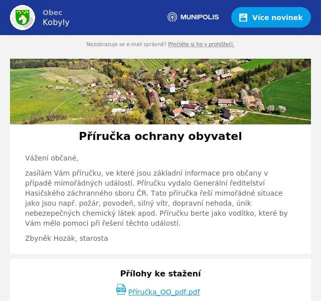 Vážení občané, zasílám Vám příručku, ve které jsou základní informace pro občany v případě mimořádných událostí. Příručku vydalo Generální ředitelství Hasičského záchranného sboru ČR. Tato příručka řeší mimořádné situace jako jsou např. požár, povodeň, silný vítr, dopravní nehoda, únik nebezepečných chemický látek apod. Příručku berte jako vodítko, které by Vám mělo pomoci při řešení těchto událostí. Zbyněk Hozák, starosta
