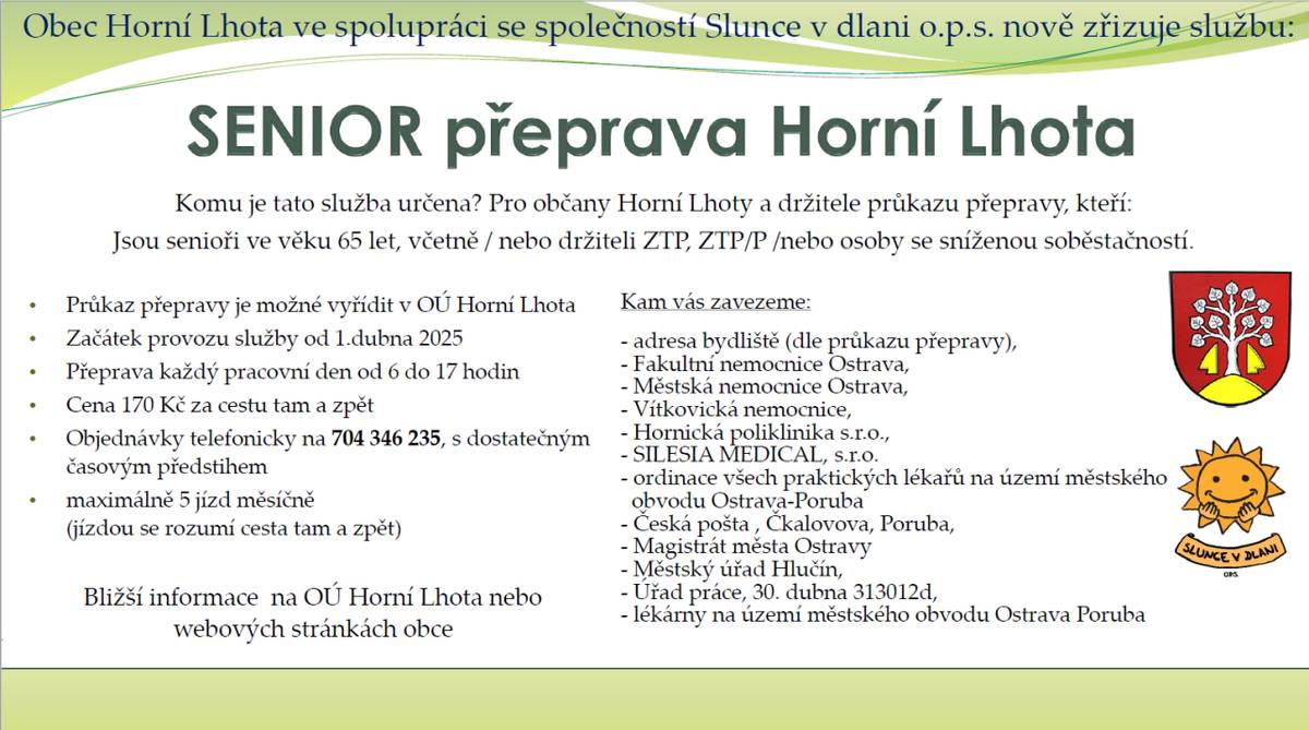 Obec Horní Lhota ve spolupráci se společností Slunce v dlani o.p.s. zavádí službu SENIOR přepravy určené pro seniory ve věku od 65 let včetně, držitele průkazu ZTP, ZTP/P a osoby sníženou soběstačností. Další podmínky pro využití služby naleznete v přiloženém letáčku.