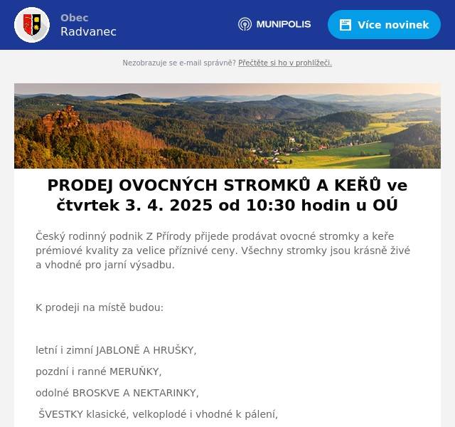Český rodinný podnik Z Přírody přijede prodávat ovocné stromky a keře prémiové kvality za velice příznivé ceny. Všechny stromky jsou krásně živé a vhodné pro jarní výsadbu.  K prodeji na místě budou:  letní i zimní JABLONĚ A HRUŠKY, pozdní i ranné MERUŇKY, odolné BROSKVE A NEKTARINKY, ŠVESTKY klasické, velkoplodé i vhodné k pálení, VIŠNĚ a TŘEŠNĚ srdcovky, různé druhy RYBÍZŮ, rezistentní ANGREŠT i ANGREŠT bez bodláků, velkoplodé RYNGLE a BLUMY, JOSTA a KANADSKÉ BORŮVKY  Ovocné stromky a keře jsou určeny pro jarní výsadbu ve vaší oblasti. Součástí prodeje je i odborné poradenství. Ceny od 50 do 240 Kč za kus. 3. 4. 2025 od 10:30 hodin u OÚ (zdrží se zhruba půl hodiny).