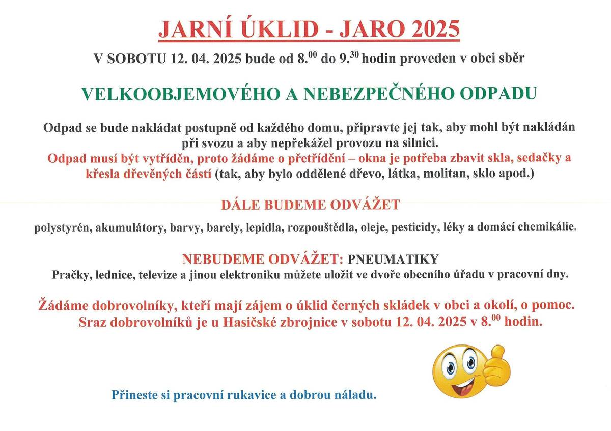 V SOBOTU 12. 04. 2025 bude od 8.00 do 9.30 hodin proveden v obci svoz VELKOOBJEMOVÉHO A NEBEZPEČNÉHO ODPADU. Odpad se bude nakládat postupně od každého domu, připravte jej tak, aby mohl být nakládán při svozu a aby nepřekážel provozu na silnici. Odpad musí být tentokrát vytříděn, proto žádáme o přetřídění – okna je potřeba zbavit skla, sedačky a křesla dřevěných částí (tak, aby bylo oddělené dřevo, látka, molitan, sklo apod.) DÁLE BUDEME ODVÁŽET: polystyrén, akumulátory, barvy, barely, lepidla, rozpouštědla, oleje, pesticidy, léky a domácí chemikálie. ODVÁŽET NEBUDEME PNEUMATIKY! Pračky, lednice, televize a jinou elektroniku můžete uložit ve dvoře obecního úřadu v pracovní dny. Žádáme dobrovolníky, kteří mají zájem o úklid černých skládek v obci a okolí, o pomoc. Sraz dobrovolníků je u Hasičské zbrojnice v sobotu 12. 04. 2025 v 8.00 hodin. Přineste si pracovní rukavice a dobrou náladu :)