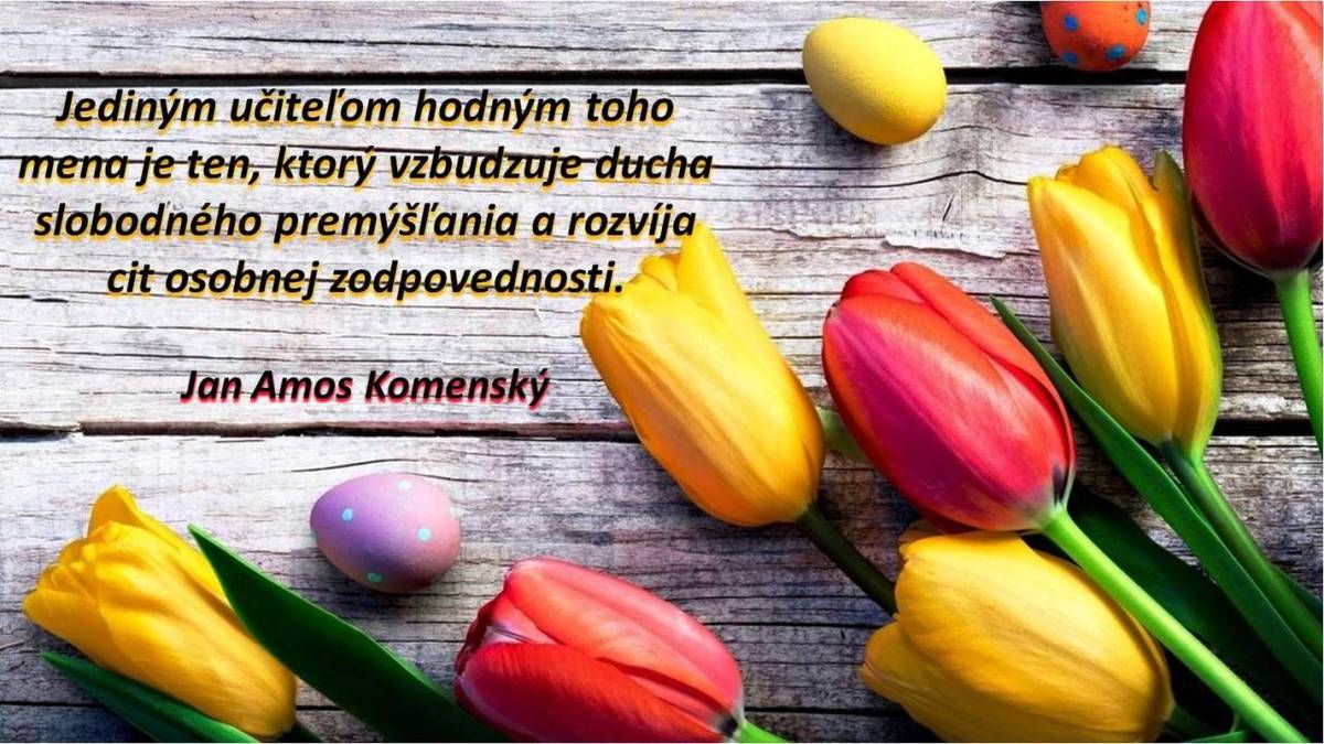 Milí učitelia,  k dnešnému krásnemu dňu vám patrí naše najúprimnejšie poďakovanie. Ďakujeme za vašu neúnavnú prácu, trpezlivosť a odhodlanie. Vďaka vám rastú z našich detí múdri a hodnotní ľudia, ktorí sa dokážu orientovať v živote.