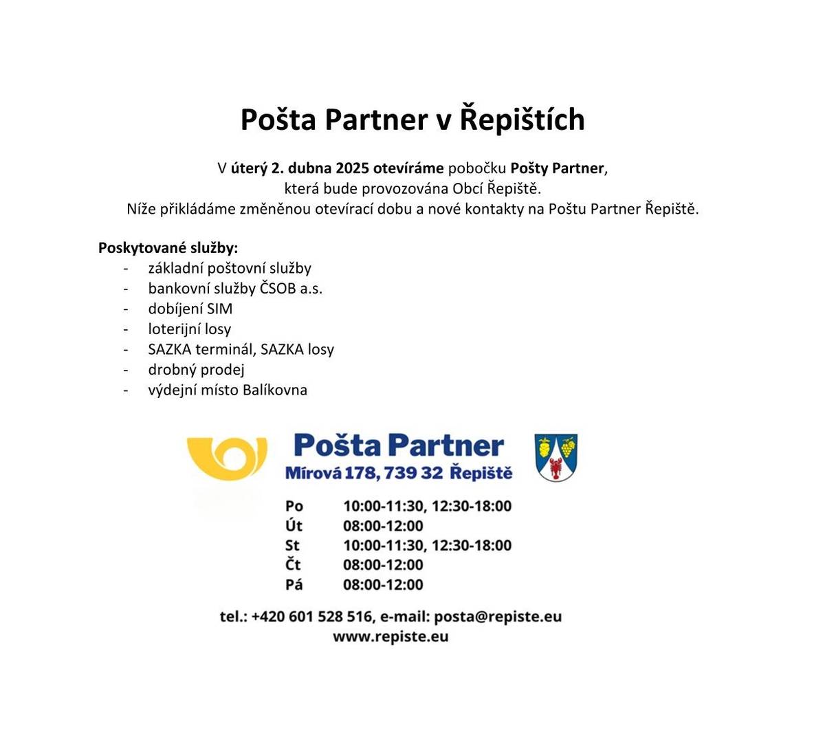 Pošta Partner v Řepištích V úterý 2. dubna 2025 otevíráme pobočku Pošty Partner, která bude provozována Obcí Řepiště. Níže přikládáme změněnou otevírací dobu a nové kontakty na Poštu Partner Řepiště. Poskytované služby: -          základní poštovní služby -          bankovní služby ČSOB a.s. -          dobíjení SIM -          loterijní losy -          SAZKA terminál, SAZKA losy -          drobný prodej -          výdejní místo Balíkovna Pošta Partner Mírová 178, 739 32 ŘEPIŠTĚ  Po       10:00 – 11:30  12:30 – 18:00 Út        08:00 – 12:00 St        10:00 – 11:30  12:30 – 18:00 Čt        08:00 – 12:00 Pá        08:00 – 12:00 Tel.: +420 601 528 516 e-mail: posta@repiste.eu www.repiste.eu