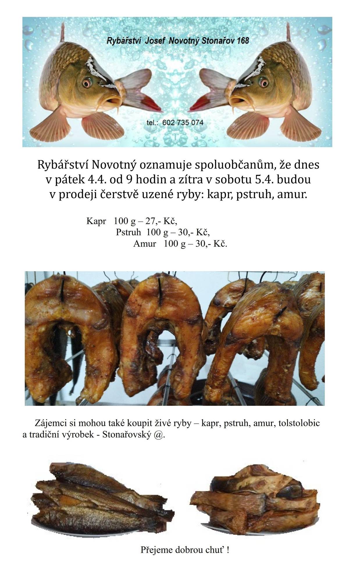 Rybářství Novotný oznamuje spoluobčanům, že dnes v pátek 4.4. od 9 hod. a zítra v sobotu 5.4. budou v prodeji čerstvě uzené ryby. Kapr, pstruh, amur. Kapr 100 g – 27 Kč, pstruh a amur 100 g – 30 Kč. Zájemci si mohou koupit také živé ryby a tradiční Stonařovský @.